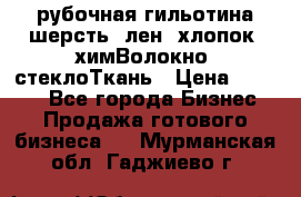 рубочная гильотина шерсть, лен, хлопок, химВолокно, стеклоТкань › Цена ­ 1 000 - Все города Бизнес » Продажа готового бизнеса   . Мурманская обл.,Гаджиево г.